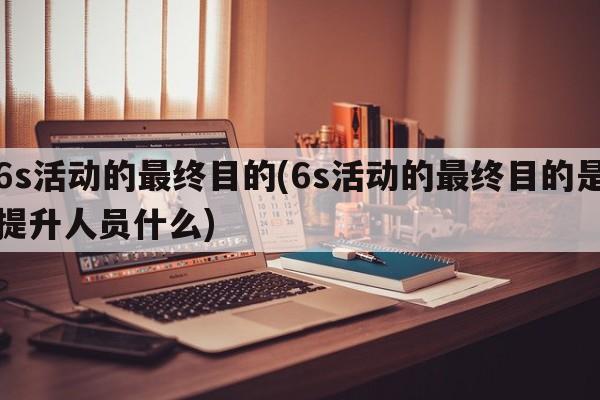 6s活动的最终目的(6s活动的最终目的是提升人员什么)